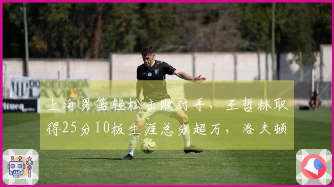 上海男篮轻松击败对手，王哲林取得25分10板生涯总分超万，洛夫顿贡献30分10板