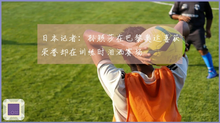 日本记者：孙颖莎在巴黎奥运喜获荣誉却在训练时泪洒赛场