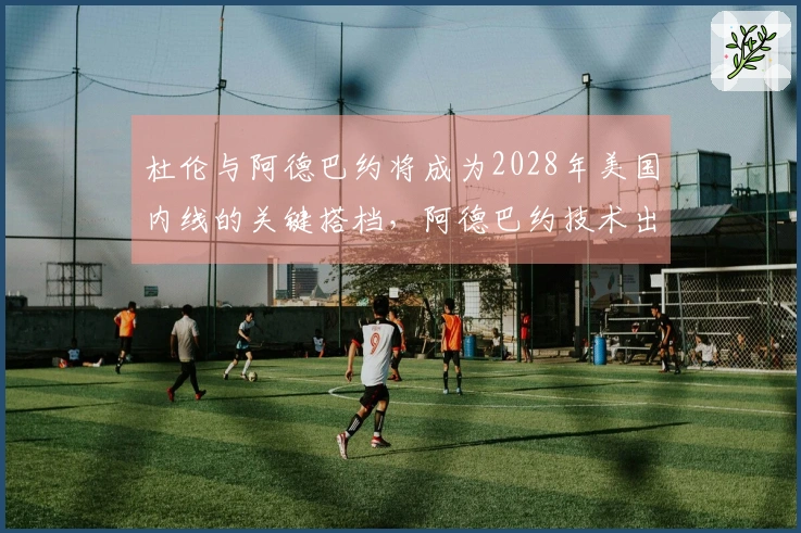 杜伦与阿德巴约将成为2028年美国内线的关键搭档，阿德巴约技术出众