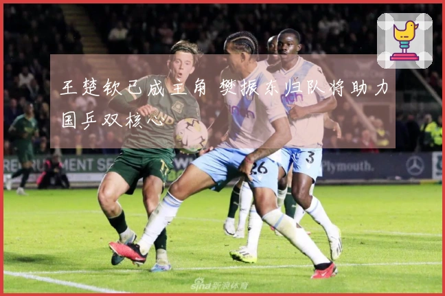 王楚钦已成主角 樊振东归队将助力国乒双核心