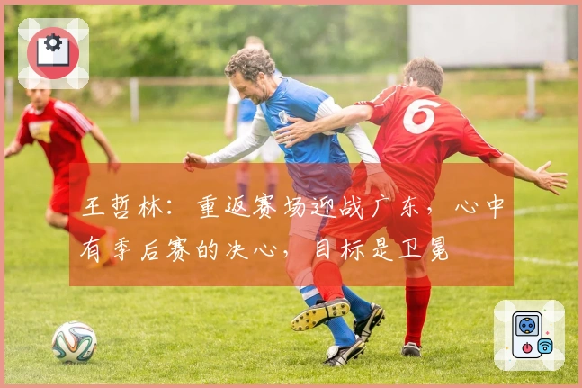 王哲林：重返赛场迎战广东，心中有季后赛的决心，目标是卫冕