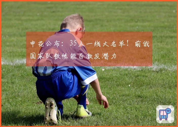 申花公布：35人一线大名单！前俄国家队教练能否激发潜力