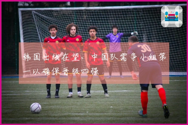 韩国出线在望，中国队需争小组第一以确保晋级四强