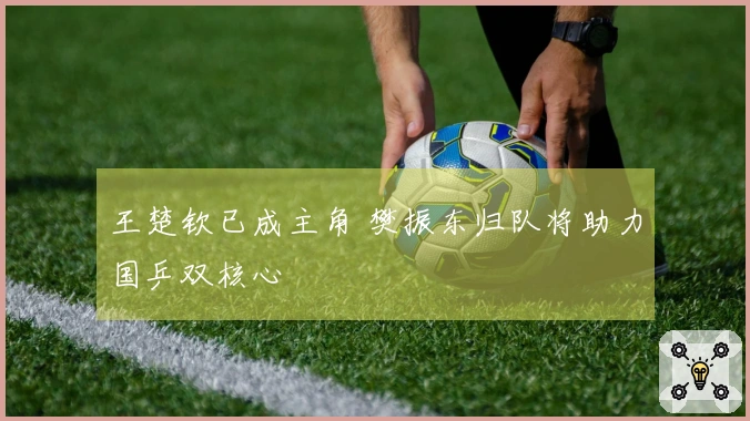 王楚钦已成主角 樊振东归队将助力国乒双核心