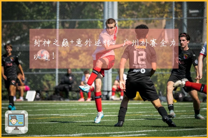 封神之巅+意外逆转，广州补赛全力以赴！
