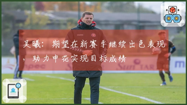 吴曦：期望在新赛季继续出色表现，助力申花实现目标成绩