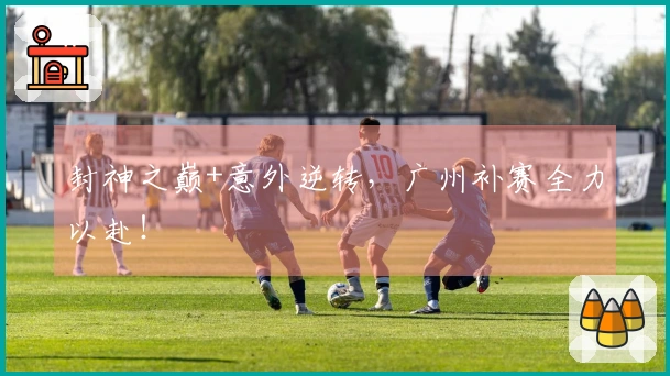 封神之巅+意外逆转，广州补赛全力以赴！