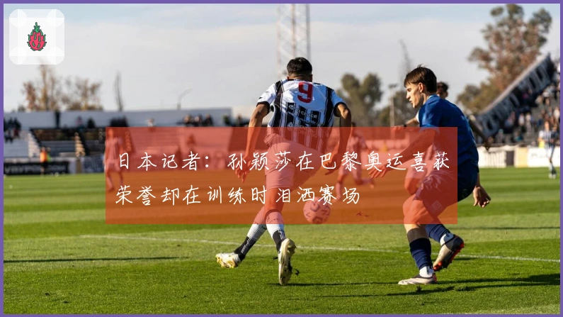 日本记者：孙颖莎在巴黎奥运喜获荣誉却在训练时泪洒赛场