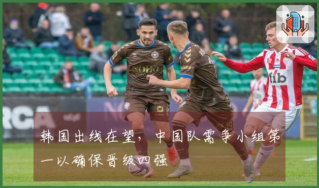 韩国出线在望，中国队需争小组第一以确保晋级四强